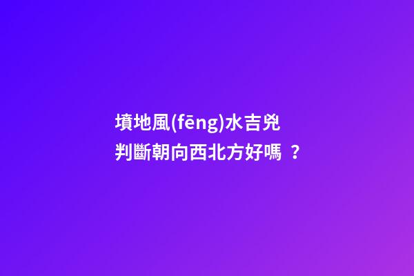 墳地風(fēng)水吉兇判斷朝向西北方好嗎？